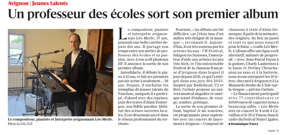 Léo Merle, compositeur, pianiste et interprète avignonnais âgé de 37 ans, poursuit une belle carrière depuis une décennie. Entre son métier de professeur des écoles et sa passion pour la musique, il partage son temps. Fort de plusieurs EP, il annonce la sortie de son premier album.

Autodidacte, Léo a commencé à jouer du piano à l’âge de 12 ans et a fait ses premiers pas sur scène à l’âge de 28 ans. Depuis, il enchaîne les tremplins de jeunes talents dans le Vaucluse. D’abord avec des reprises, puis avec des textes d’Alain Domergue, son fidèle parolier. Habitué des scènes ouvertes locales, il est désormais ancré dans le réseau professionnel du territoire.

Pourtant, il reconnaît que les débuts ont été difficiles, car il venait d’un milieu très éloigné de la musique. Aujourd’hui, il bénéficie d’un fort soutien des acteurs locaux, notamment l’If Festival, Salagou en chansons, l’association d’aide aux artistes locaux One Kick, et le Festival de la chanson française d’Avignon, où il joue depuis 2021 et où il a intégré le jury dès 2023.

Inspiré par des artistes tels que Radiohead, U2 et Brel, Léo propose un univers musical singulier et onirique, teinté d’enfance, de voyage, et de poésie.

Son premier album, intitulé “Je me souviens”, sortira en septembre avec un concert de lancement à Avignon. Composé de chansons à texte d’Alain Domergue, l’album aborde des thèmes tels que la mémoire, les origines et le lien au passé. Il offre une ligne rock alternatif, mâtinée de progressif. L’enregistrement des 10 titres s’est fait chez lui à Avignon et au studio La Mansarde à L’Isle-sur-la-Sorgue.

Le financement participatif, avec 77 contributeurs et une cagnotte de 4000 euros, a grandement contribué à la réalisation de cet album. Ne manquez pas le concert de Léo Merle le 4 août à Cavaillon et le 20 à Vaison, dans le cadre du festival Nuits Cigales.

Dominique Parry